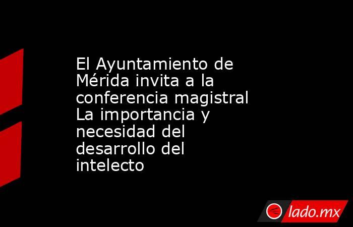 El Ayuntamiento de Mérida invita a la conferencia magistral La importancia y necesidad del desarrollo del intelecto. Noticias en tiempo real