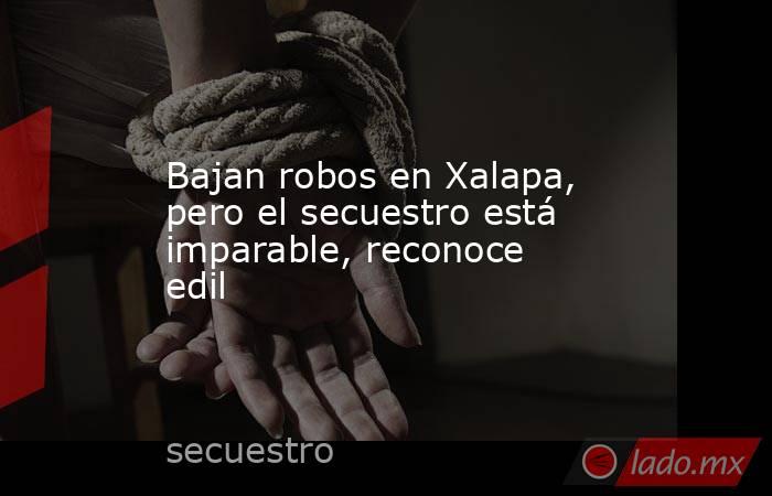Bajan robos en Xalapa, pero el secuestro está imparable, reconoce edil. Noticias en tiempo real