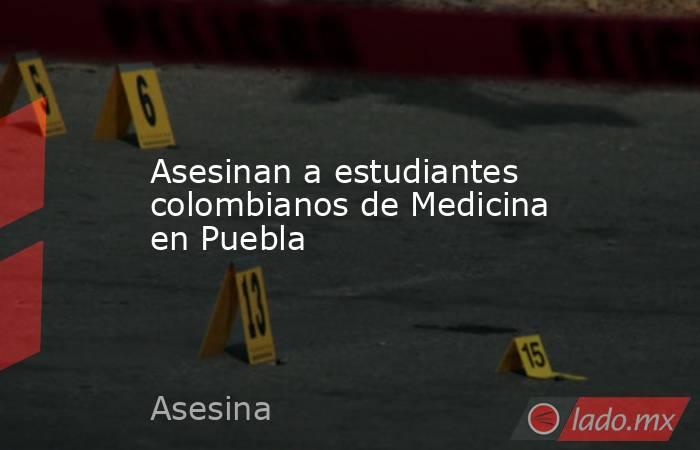 Asesinan a estudiantes colombianos de Medicina en Puebla. Noticias en tiempo real