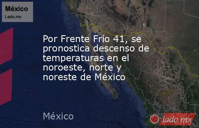 Por Frente Frío 41, se pronostica descenso de temperaturas en el noroeste, norte y noreste de México. Noticias en tiempo real