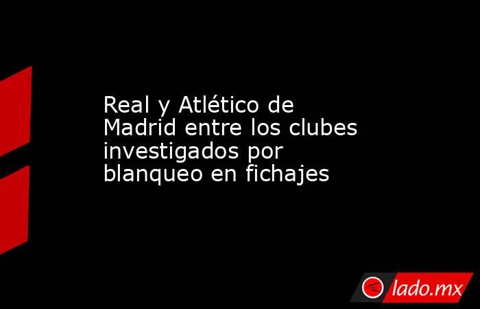 Real y Atlético de Madrid entre los clubes investigados por blanqueo en fichajes. Noticias en tiempo real