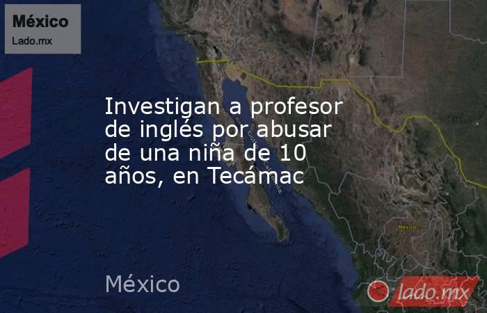 Investigan a profesor de inglés por abusar de una niña de 10 años, en Tecámac. Noticias en tiempo real