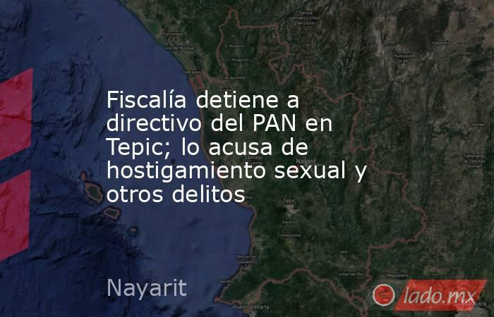 Fiscalía detiene a directivo del PAN en Tepic; lo acusa de hostigamiento sexual y otros delitos. Noticias en tiempo real