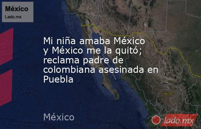 Mi niña amaba México y México me la quitó; reclama padre de colombiana asesinada en Puebla. Noticias en tiempo real