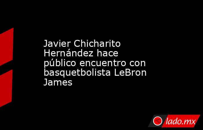 Javier Chicharito Hernández hace público encuentro con basquetbolista LeBron James. Noticias en tiempo real