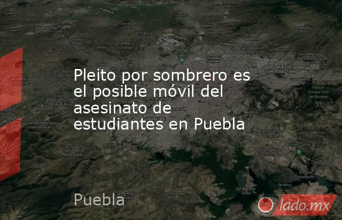 Pleito por sombrero es el posible móvil del asesinato de estudiantes en Puebla. Noticias en tiempo real