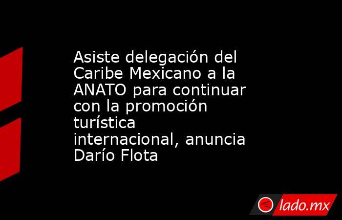 Asiste delegación del Caribe Mexicano a la ANATO para continuar con la promoción turística internacional, anuncia Darío Flota. Noticias en tiempo real