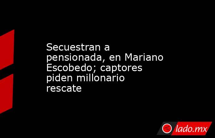 Secuestran a pensionada, en Mariano Escobedo; captores piden millonario rescate. Noticias en tiempo real