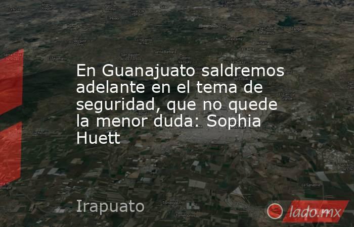 En Guanajuato saldremos adelante en el tema de seguridad, que no quede la menor duda: Sophia Huett. Noticias en tiempo real