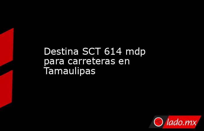 Destina SCT 614 mdp para carreteras en Tamaulipas. Noticias en tiempo real