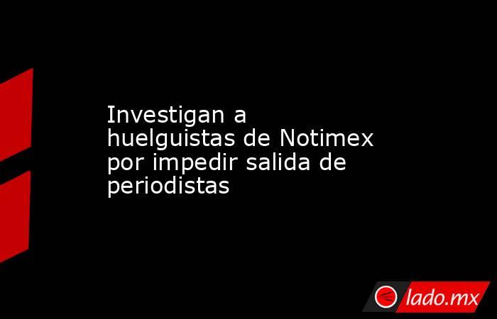 Investigan a huelguistas de Notimex por impedir salida de periodistas. Noticias en tiempo real