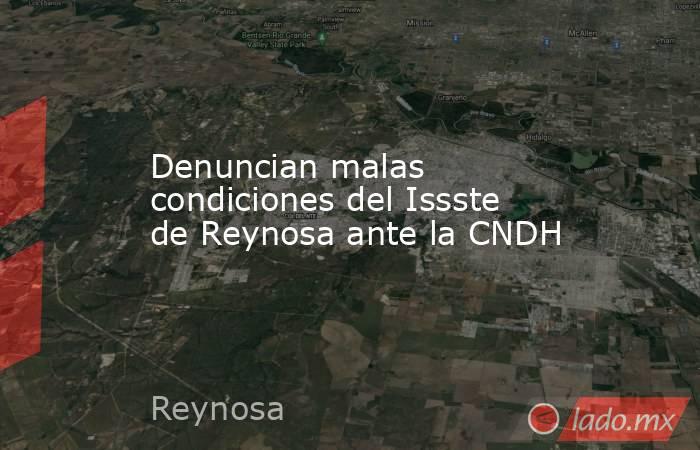 Denuncian malas condiciones del Issste de Reynosa ante la CNDH. Noticias en tiempo real