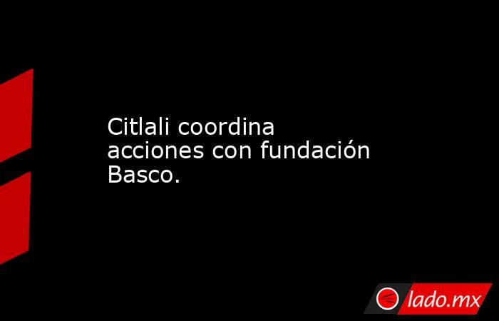 Citlali coordina acciones con fundación Basco.. Noticias en tiempo real