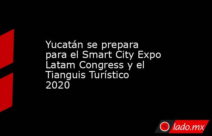 Yucatán se prepara para el Smart City Expo Latam Congress y el Tianguis Turístico 2020. Noticias en tiempo real