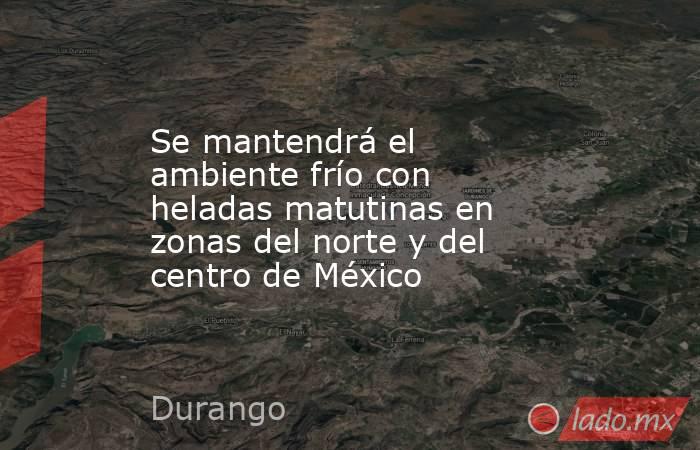 Se mantendrá el ambiente frío con heladas matutinas en zonas del norte y del centro de México. Noticias en tiempo real