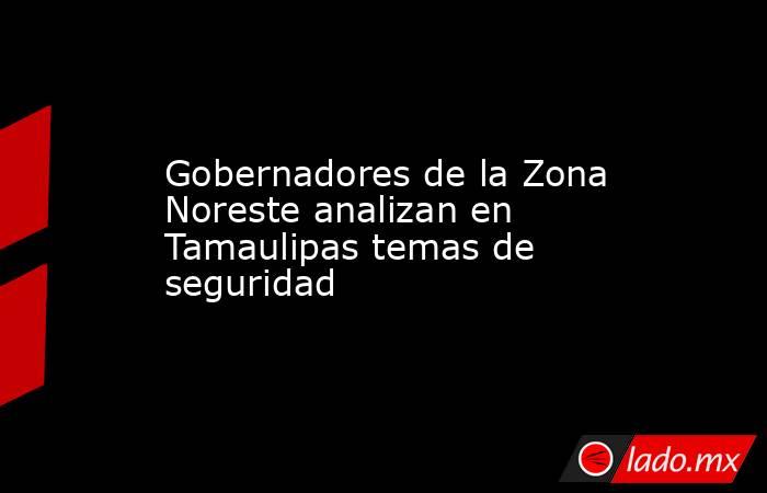 Gobernadores de la Zona Noreste analizan en Tamaulipas temas de seguridad. Noticias en tiempo real