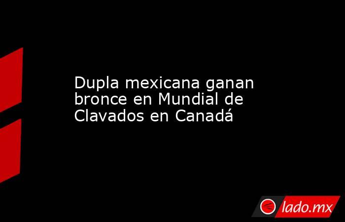 Dupla mexicana ganan bronce en Mundial de Clavados en Canadá. Noticias en tiempo real