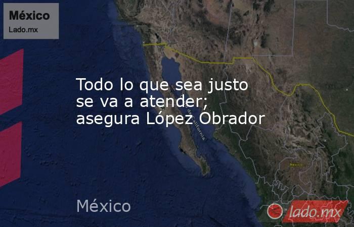 Todo lo que sea justo se va a atender; asegura López Obrador. Noticias en tiempo real