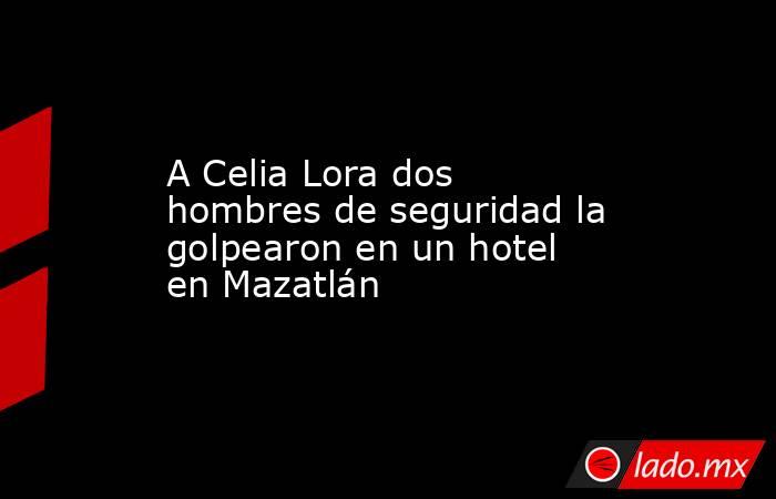 A Celia Lora dos hombres de seguridad la golpearon en un hotel en Mazatlán. Noticias en tiempo real