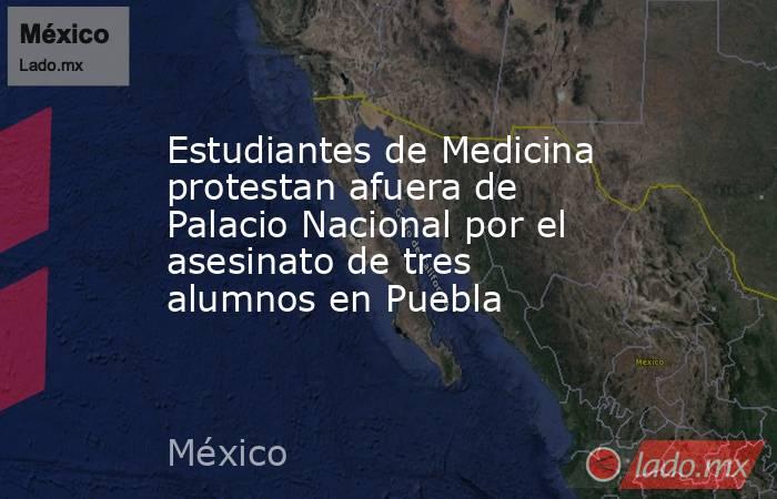 Estudiantes de Medicina protestan afuera de Palacio Nacional por el asesinato de tres alumnos en Puebla. Noticias en tiempo real