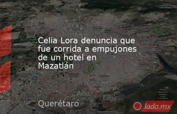 Celia Lora denuncia que fue corrida a empujones de un hotel en Mazatlán. Noticias en tiempo real