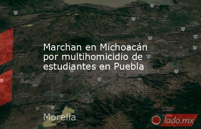 Marchan en Michoacán por multihomicidio de estudiantes en Puebla. Noticias en tiempo real