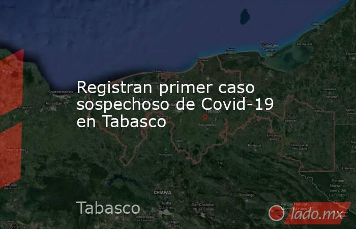Registran primer caso sospechoso de Covid-19 en Tabasco. Noticias en tiempo real