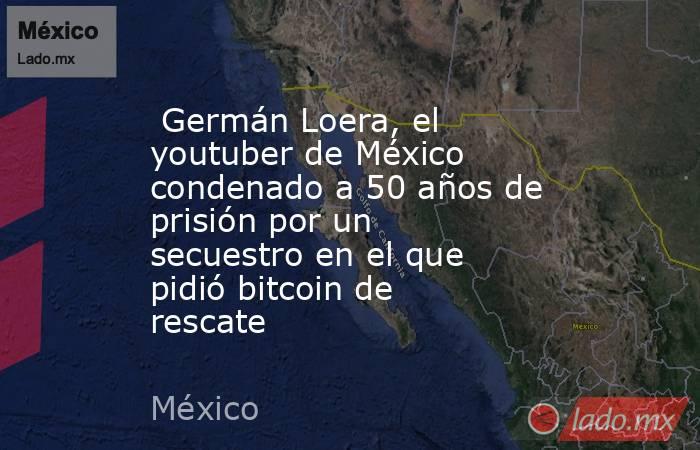  Germán Loera, el youtuber de México condenado a 50 años de prisión por un secuestro en el que pidió bitcoin de rescate. Noticias en tiempo real