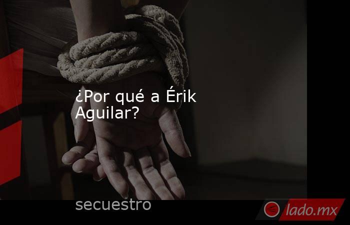 ¿Por qué a Érik Aguilar?. Noticias en tiempo real
