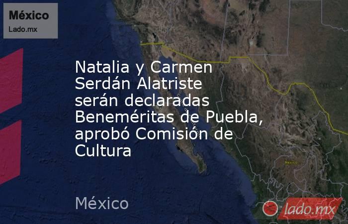 Natalia y Carmen Serdán Alatriste serán declaradas Beneméritas de Puebla, aprobó Comisión de Cultura. Noticias en tiempo real