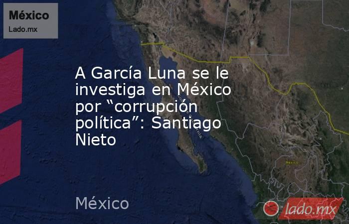A García Luna se le investiga en México por “corrupción política”: Santiago Nieto. Noticias en tiempo real