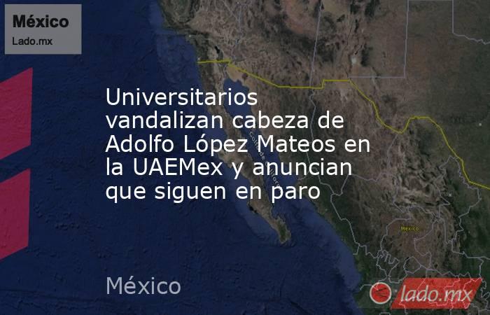 Universitarios vandalizan cabeza de Adolfo López Mateos en la UAEMex y anuncian que siguen en paro. Noticias en tiempo real