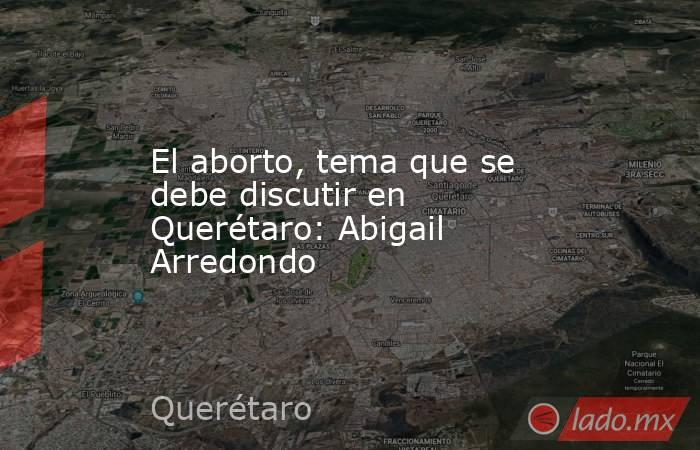 El aborto, tema que se debe discutir en Querétaro: Abigail Arredondo. Noticias en tiempo real