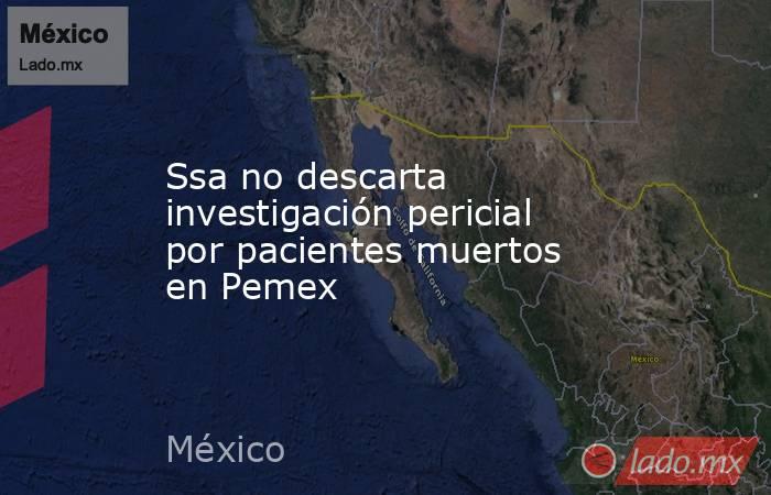 Ssa no descarta investigación pericial por pacientes muertos en Pemex. Noticias en tiempo real