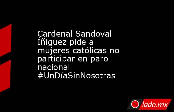 Cardenal Sandoval Íñiguez pide a mujeres católicas no participar en paro nacional #UnDíaSinNosotras. Noticias en tiempo real