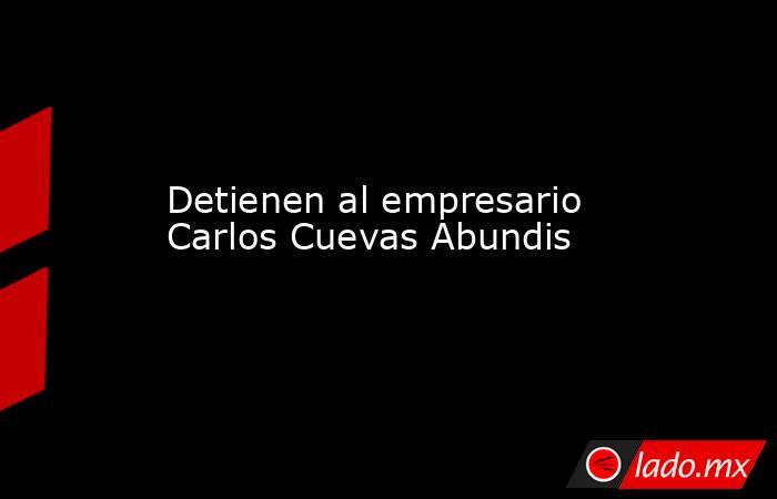 Detienen al empresario Carlos Cuevas Abundis. Noticias en tiempo real