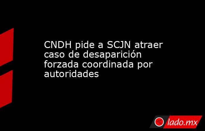 CNDH pide a SCJN atraer caso de desaparición forzada coordinada por autoridades. Noticias en tiempo real