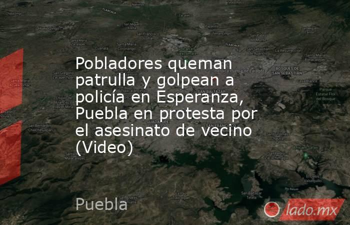 Pobladores queman patrulla y golpean a policía en Esperanza, Puebla en protesta por el asesinato de vecino (Video). Noticias en tiempo real
