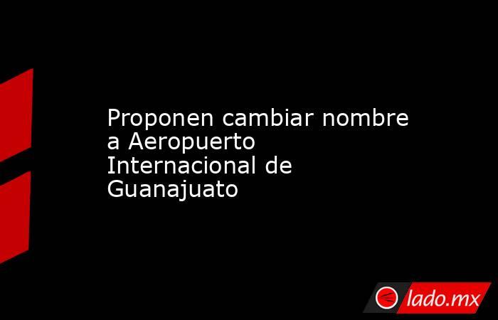 Proponen cambiar nombre a Aeropuerto Internacional de Guanajuato. Noticias en tiempo real