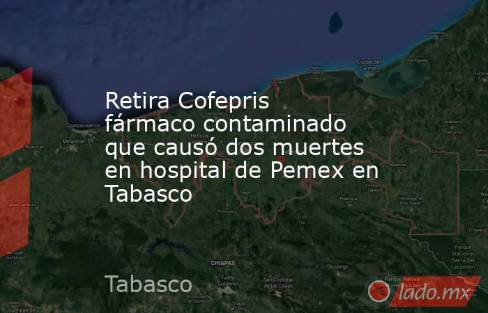 Retira Cofepris fármaco contaminado que causó dos muertes en hospital de Pemex en Tabasco. Noticias en tiempo real