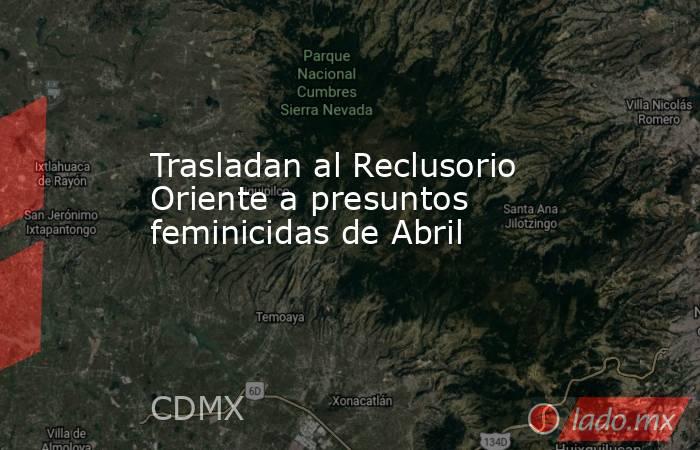 Trasladan al Reclusorio Oriente a presuntos feminicidas de Abril. Noticias en tiempo real