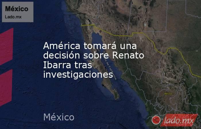 América tomará una decisión sobre Renato Ibarra tras investigaciones. Noticias en tiempo real