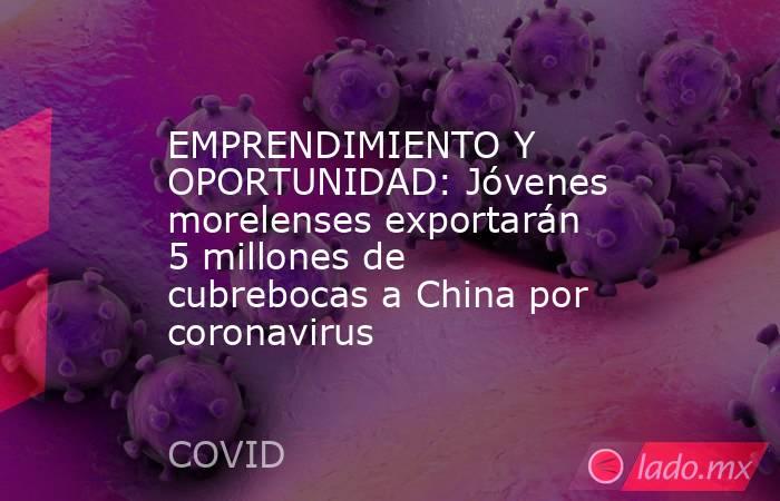 EMPRENDIMIENTO Y OPORTUNIDAD: Jóvenes morelenses exportarán 5 millones de cubrebocas a China por coronavirus. Noticias en tiempo real
