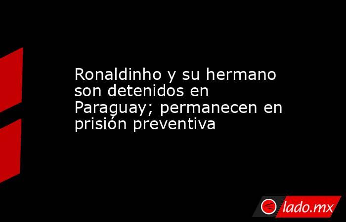 Ronaldinho y su hermano son detenidos en Paraguay; permanecen en prisión preventiva. Noticias en tiempo real