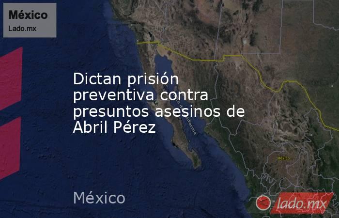 Dictan prisión preventiva contra presuntos asesinos de Abril Pérez. Noticias en tiempo real
