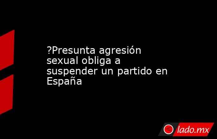 ?Presunta agresión sexual obliga a suspender un partido en España. Noticias en tiempo real