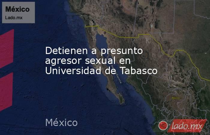 Detienen a presunto agresor sexual en Universidad de Tabasco. Noticias en tiempo real