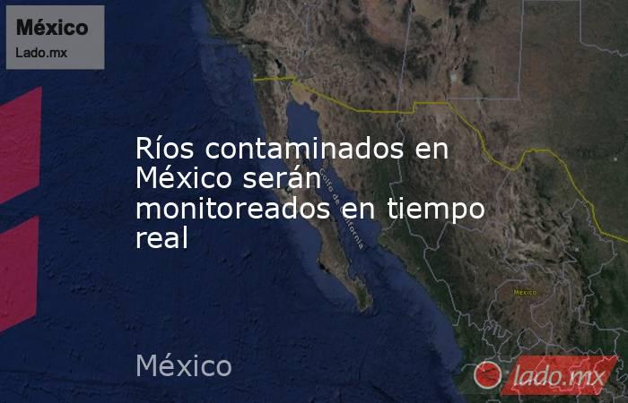 Ríos contaminados en México serán monitoreados en tiempo real. Noticias en tiempo real