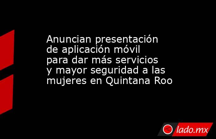 Anuncian presentación de aplicación móvil para dar más servicios y mayor seguridad a las mujeres en Quintana Roo. Noticias en tiempo real