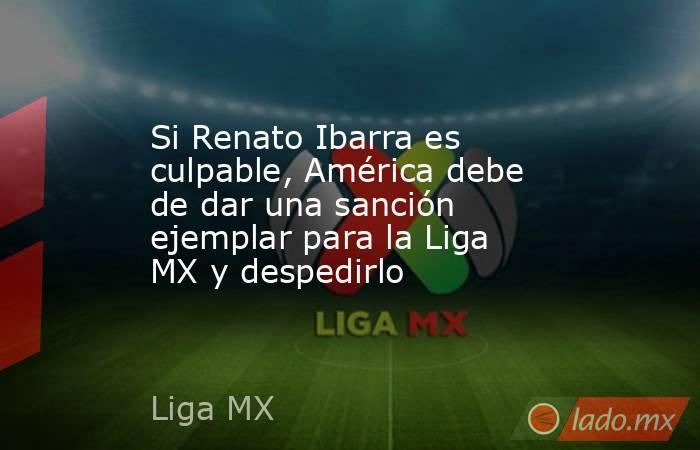 Si Renato Ibarra es culpable, América debe de dar una sanción ejemplar para la Liga MX y despedirlo. Noticias en tiempo real
